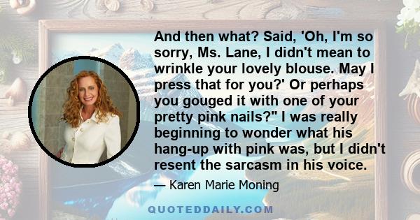 And then what? Said, 'Oh, I'm so sorry, Ms. Lane, I didn't mean to wrinkle your lovely blouse. May I press that for you?' Or perhaps you gouged it with one of your pretty pink nails? I was really beginning to wonder