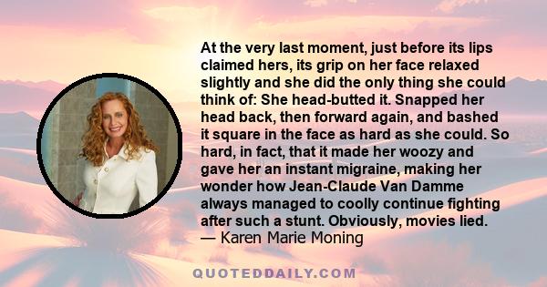 At the very last moment, just before its lips claimed hers, its grip on her face relaxed slightly and she did the only thing she could think of: She head-butted it. Snapped her head back, then forward again, and bashed