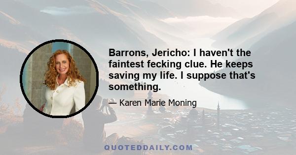 Barrons, Jericho: I haven't the faintest fecking clue. He keeps saving my life. I suppose that's something.