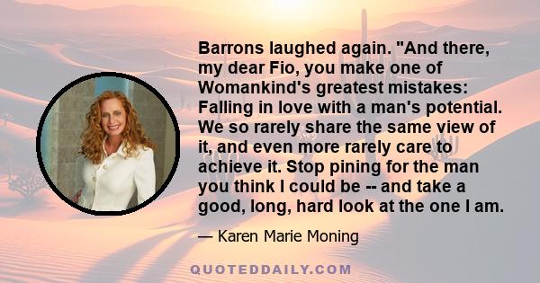 Barrons laughed again. And there, my dear Fio, you make one of Womankind's greatest mistakes: Falling in love with a man's potential. We so rarely share the same view of it, and even more rarely care to achieve it. Stop 