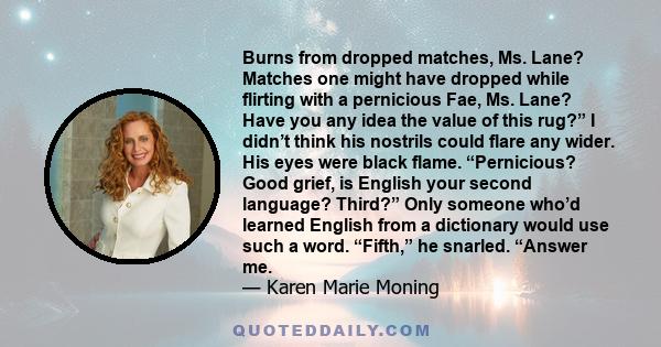 Burns from dropped matches, Ms. Lane? Matches one might have dropped while flirting with a pernicious Fae, Ms. Lane? Have you any idea the value of this rug?” I didn’t think his nostrils could flare any wider. His eyes