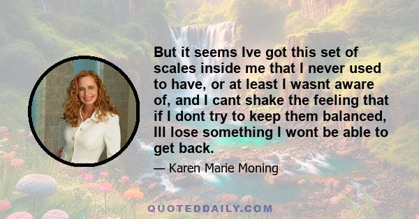 But it seems Ive got this set of scales inside me that I never used to have, or at least I wasnt aware of, and I cant shake the feeling that if I dont try to keep them balanced, Ill lose something I wont be able to get