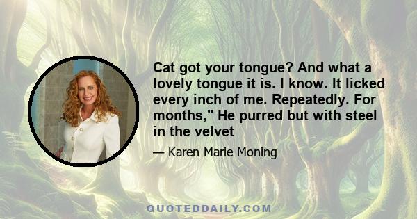 Cat got your tongue? And what a lovely tongue it is. I know. It licked every inch of me. Repeatedly. For months, He purred but with steel in the velvet