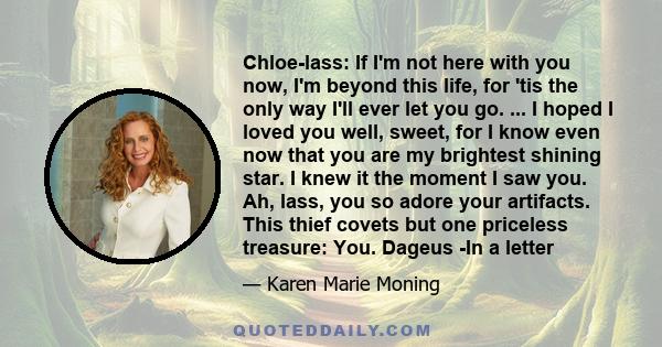 Chloe-lass: If I'm not here with you now, I'm beyond this life, for 'tis the only way I'll ever let you go. ... I hoped I loved you well, sweet, for I know even now that you are my brightest shining star. I knew it the