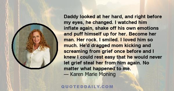 Daddy looked at her hard, and right before my eyes, he changed. I watched him inflate again, shake off his own emotions and puff himself up for her. Become her man. Her rock. I smiled. I loved him so much. He'd dragged