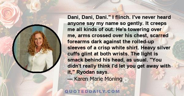 Dani, Dani, Dani. I flinch. I've never heard anyone say my name so gently. It creeps me all kinds of out. He's towering over me, arms crossed over his chest, scarred forearms dark against the rolled-up sleeves of a