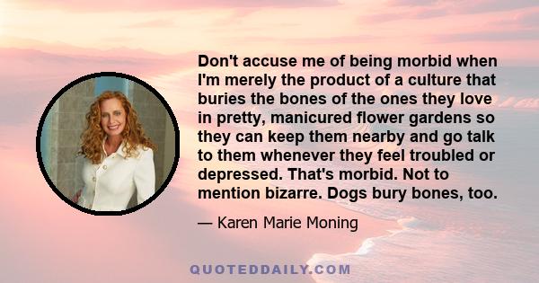 Don't accuse me of being morbid when I'm merely the product of a culture that buries the bones of the ones they love in pretty, manicured flower gardens so they can keep them nearby and go talk to them whenever they