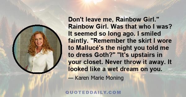 Don't leave me, Rainbow Girl. Rainbow Girl. Was that who I was? It seemed so long ago. I smiled faintly. Remember the skirt I wore to Mallucé's the night you told me to dress Goth? It's upstairs in your closet. Never