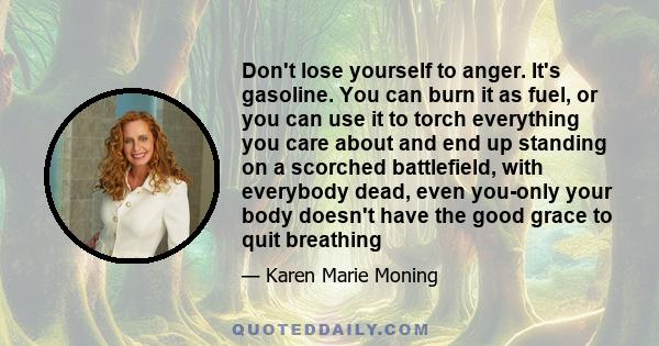 Don't lose yourself to anger. It's gasoline. You can burn it as fuel, or you can use it to torch everything you care about and end up standing on a scorched battlefield, with everybody dead, even you-only your body