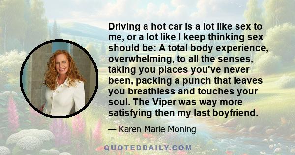 Driving a hot car is a lot like sex to me, or a lot like I keep thinking sex should be: A total body experience, overwhelming, to all the senses, taking you places you've never been, packing a punch that leaves you