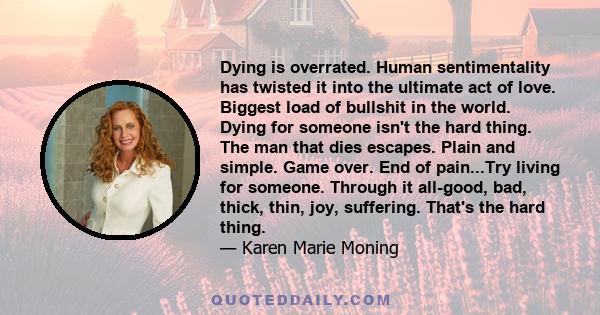 Dying is overrated. Human sentimentality has twisted it into the ultimate act of love. Biggest load of bullshit in the world. Dying for someone isn't the hard thing. The man that dies escapes. Plain and simple. Game