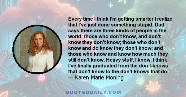 Every time I think I’m getting smarter I realize that I’ve just done something stupid. Dad says there are three kinds of people in the world: those who don’t know, and don’t know they don’t know; those who don’t know