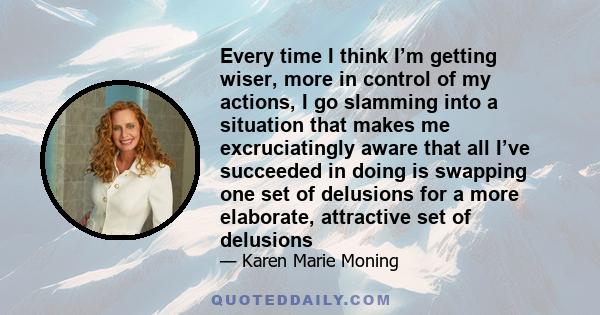 Every time I think I’m getting wiser, more in control of my actions, I go slamming into a situation that makes me excruciatingly aware that all I’ve succeeded in doing is swapping one set of delusions for a more