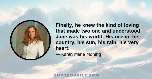 Finally, he knew the kind of loving that made two one and understood Jane was his world. His ocean, his country, his sun, his rain, his very heart.