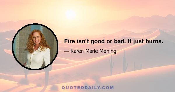 Fire isn’t good or bad. It just burns.