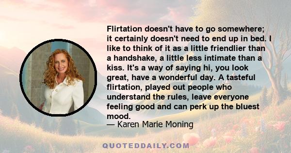 Flirtation doesn't have to go somewhere; it certainly doesn't need to end up in bed. I like to think of it as a little friendlier than a handshake, a little less intimate than a kiss. It's a way of saying hi, you look