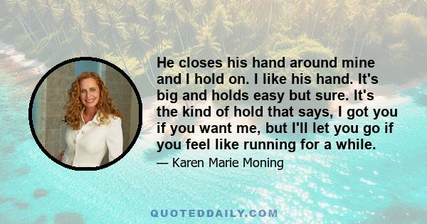 He closes his hand around mine and I hold on. I like his hand. It's big and holds easy but sure. It's the kind of hold that says, I got you if you want me, but I'll let you go if you feel like running for a while.