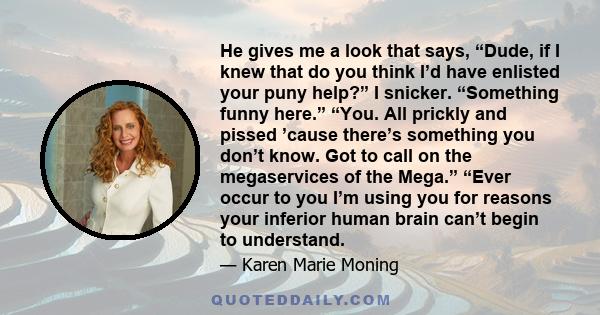 He gives me a look that says, “Dude, if I knew that do you think I’d have enlisted your puny help?” I snicker. “Something funny here.” “You. All prickly and pissed ’cause there’s something you don’t know. Got to call on 