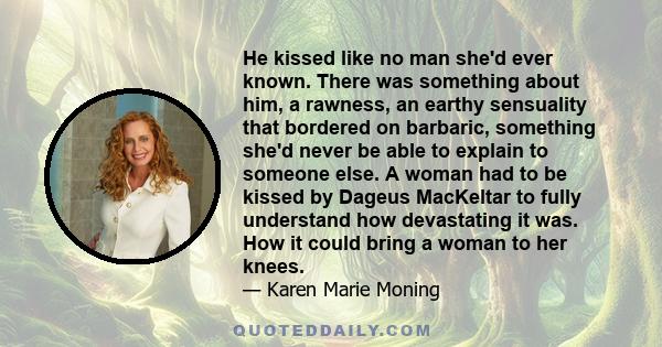 He kissed like no man she'd ever known. There was something about him, a rawness, an earthy sensuality that bordered on barbaric, something she'd never be able to explain to someone else. A woman had to be kissed by