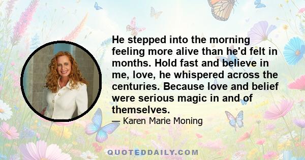 He stepped into the morning feeling more alive than he'd felt in months. Hold fast and believe in me, love, he whispered across the centuries. Because love and belief were serious magic in and of themselves.