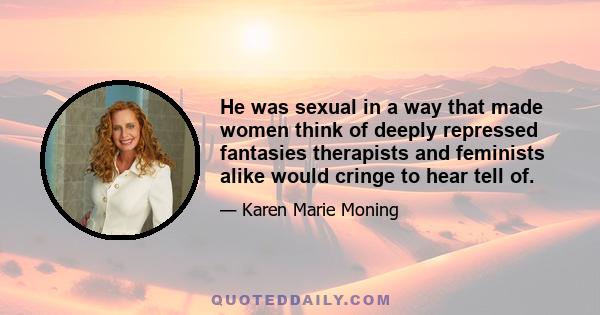 He was sexual in a way that made women think of deeply repressed fantasies therapists and feminists alike would cringe to hear tell of.