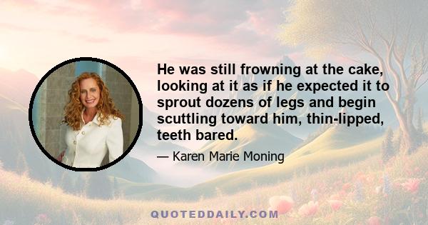 He was still frowning at the cake, looking at it as if he expected it to sprout dozens of legs and begin scuttling toward him, thin-lipped, teeth bared.