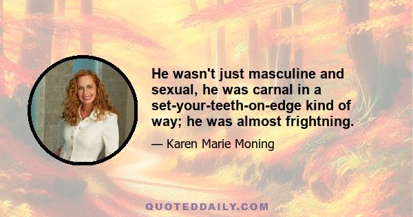 He wasn't just masculine and sexual, he was carnal in a set-your-teeth-on-edge kind of way; he was almost frightning.