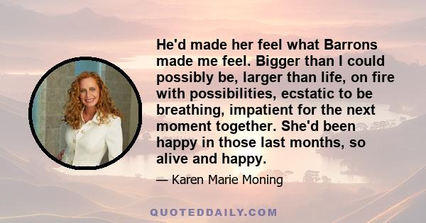 He'd made her feel what Barrons made me feel. Bigger than I could possibly be, larger than life, on fire with possibilities, ecstatic to be breathing, impatient for the next moment together. She'd been happy in those