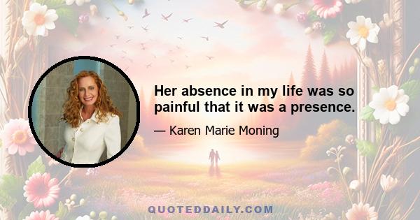 Her absence in my life was so painful that it was a presence.