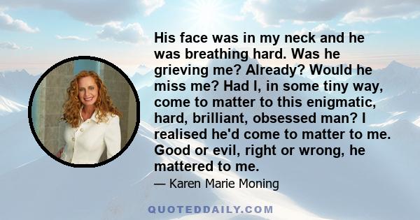 His face was in my neck and he was breathing hard. Was he grieving me? Already? Would he miss me? Had I, in some tiny way, come to matter to this enigmatic, hard, brilliant, obsessed man? I realised he'd come to matter