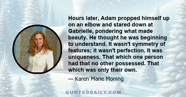 Hours later, Adam propped himself up on an elbow and stared down at Gabrielle, pondering what made beauty. He thought he was beginning to understand. It wasn't symmetry of features; it wasn't perfection. It was