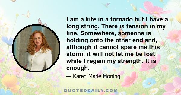 I am a kite in a tornado but I have a long string. There is tension in my line. Somewhere, someone is holding onto the other end and, although it cannot spare me this storm, it will not let me be lost while I regain my