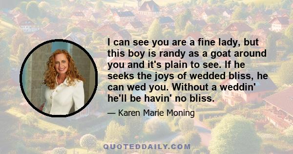 I can see you are a fine lady, but this boy is randy as a goat around you and it's plain to see. If he seeks the joys of wedded bliss, he can wed you. Without a weddin' he'll be havin' no bliss.