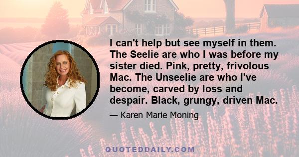 I can't help but see myself in them. The Seelie are who I was before my sister died. Pink, pretty, frivolous Mac. The Unseelie are who I've become, carved by loss and despair. Black, grungy, driven Mac.