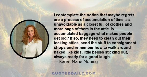 I contemplate the notion that maybe regrets are a process of accumulation of time, as unavoidable as a closet full of clothes and more bags of them in the attic. Is accumulated baggage what makes people get old? If so,