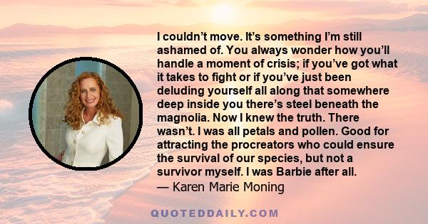 I couldn’t move. It’s something I’m still ashamed of. You always wonder how you’ll handle a moment of crisis; if you’ve got what it takes to fight or if you’ve just been deluding yourself all along that somewhere deep