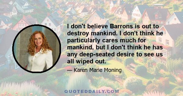 I don't believe Barrons is out to destroy mankind. I don't think he particularly cares much for mankind, but I don't think he has any deep-seated desire to see us all wiped out.