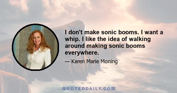 I don't make sonic booms. I want a whip. I like the idea of walking around making sonic booms everywhere.