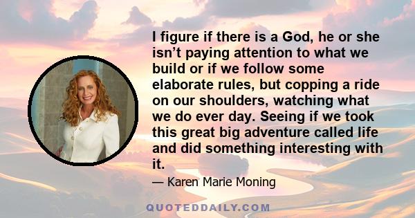 I figure if there is a God, he or she isn’t paying attention to what we build or if we follow some elaborate rules, but copping a ride on our shoulders, watching what we do ever day. Seeing if we took this great big