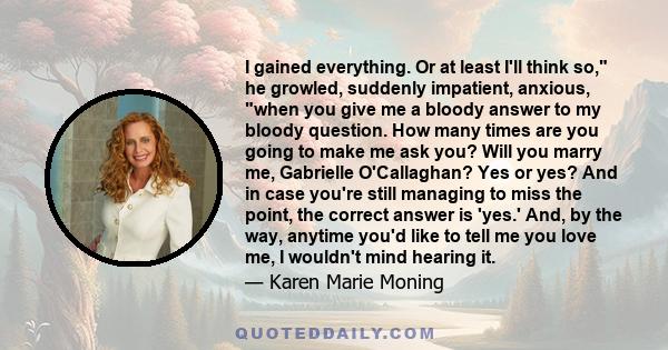 I gained everything. Or at least I'll think so, he growled, suddenly impatient, anxious, when you give me a bloody answer to my bloody question. How many times are you going to make me ask you? Will you marry me,