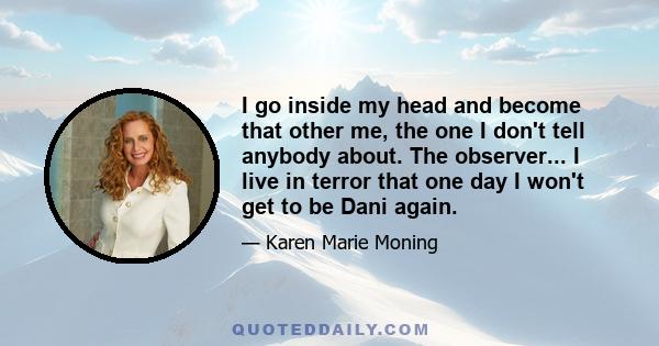 I go inside my head and become that other me, the one I don't tell anybody about. The observer... I live in terror that one day I won't get to be Dani again.