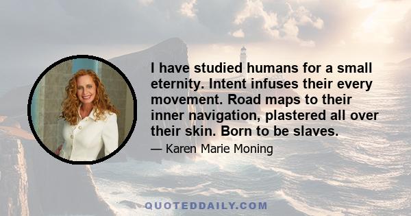 I have studied humans for a small eternity. Intent infuses their every movement. Road maps to their inner navigation, plastered all over their skin. Born to be slaves.