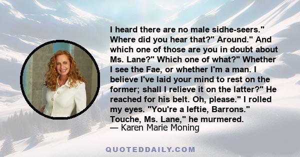 I heard there are no male sidhe-seers. Where did you hear that? Around. And which one of those are you in doubt about Ms. Lane? Which one of what? Whether I see the Fae, or whether I'm a man. I believe I've laid your