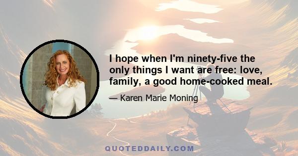 I hope when I'm ninety-five the only things I want are free: love, family, a good home-cooked meal.