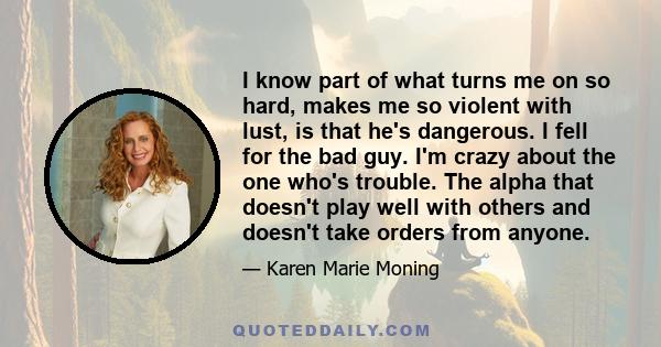 I know part of what turns me on so hard, makes me so violent with lust, is that he's dangerous. I fell for the bad guy. I'm crazy about the one who's trouble. The alpha that doesn't play well with others and doesn't