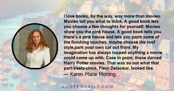 I love books, by the way, way more than movies. Movies tell you what to think. A good book lets you choose a few thoughts for yourself. Movies show you the pink house. A good book tells you there's a pink house and lets 