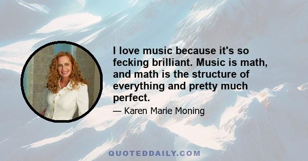 I love music because it's so fecking brilliant. Music is math, and math is the structure of everything and pretty much perfect.