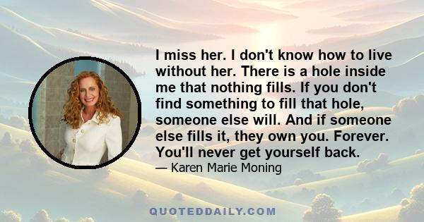 I miss her. I don't know how to live without her. There is a hole inside me that nothing fills. If you don't find something to fill that hole, someone else will. And if someone else fills it, they own you. Forever.