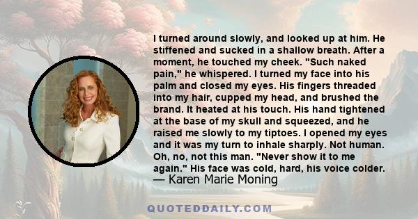 I turned around slowly, and looked up at him. He stiffened and sucked in a shallow breath. After a moment, he touched my cheek. Such naked pain, he whispered. I turned my face into his palm and closed my eyes. His