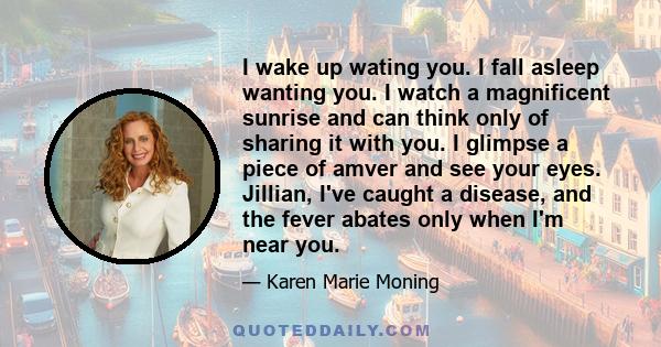 I wake up wating you. I fall asleep wanting you. I watch a magnificent sunrise and can think only of sharing it with you. I glimpse a piece of amver and see your eyes. Jillian, I've caught a disease, and the fever